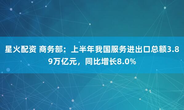 星火配资 商务部：上半年我国服务进出口总额3.89万亿元，同比增长8.0%