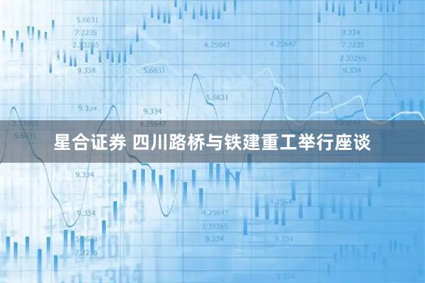 星合证券 四川路桥与铁建重工举行座谈