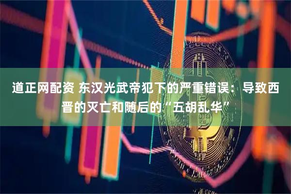 道正网配资 东汉光武帝犯下的严重错误：导致西晋的灭亡和随后的“五胡乱华”