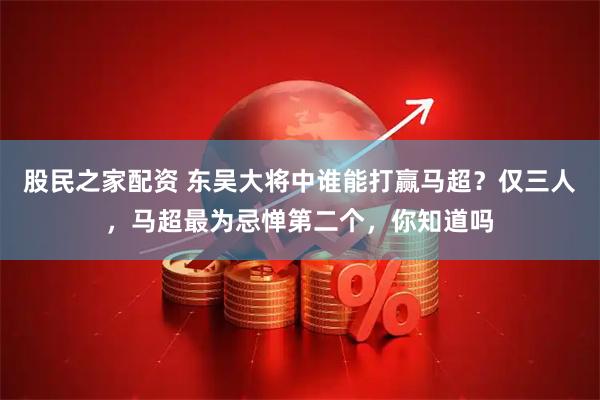 股民之家配资 东吴大将中谁能打赢马超？仅三人，马超最为忌惮第二个，你知道吗