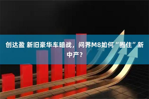创达盈 新旧豪华车暗战，问界M8如何“圈住”新中产？