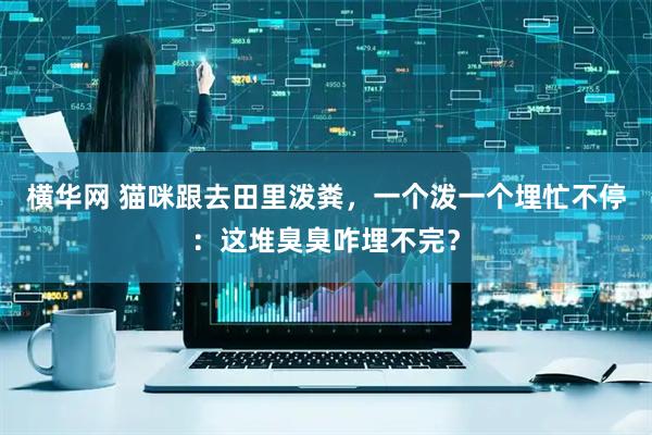 横华网 猫咪跟去田里泼粪，一个泼一个埋忙不停：这堆臭臭咋埋不完？