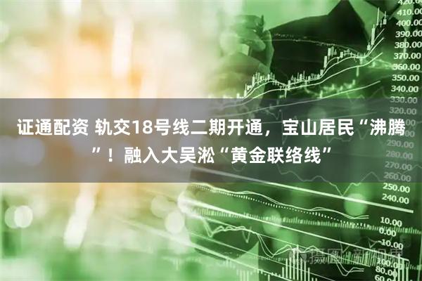 证通配资 轨交18号线二期开通，宝山居民“沸腾”！融入大吴淞“黄金联络线”