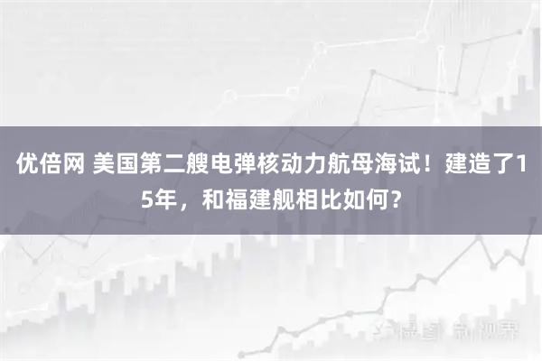 优倍网 美国第二艘电弹核动力航母海试！建造了15年，和福建舰相比如何？