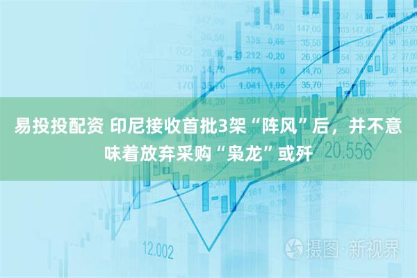 易投投配资 印尼接收首批3架“阵风”后，并不意味着放弃采购“枭龙”或歼