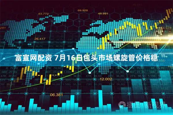 富宣网配资 7月16日包头市场螺旋管价格稳