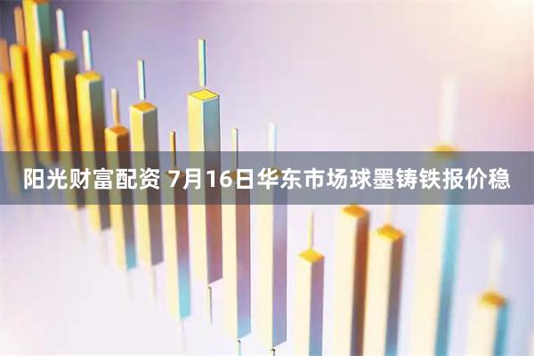 阳光财富配资 7月16日华东市场球墨铸铁报价稳