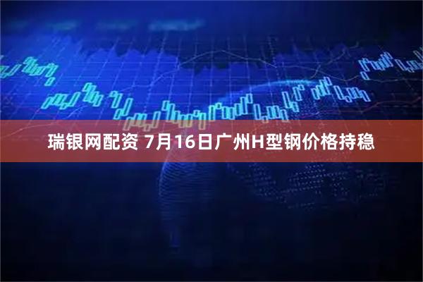瑞银网配资 7月16日广州H型钢价格持稳
