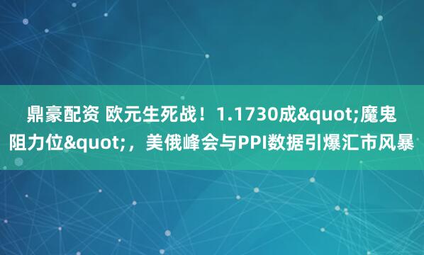 鼎豪配资 欧元生死战！1.1730成"魔鬼阻力位"，美俄峰会与PPI数据引爆汇市风暴