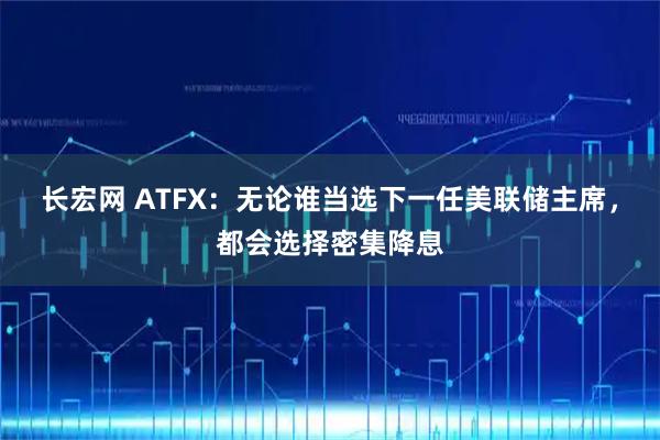 长宏网 ATFX：无论谁当选下一任美联储主席，都会选择密集降息