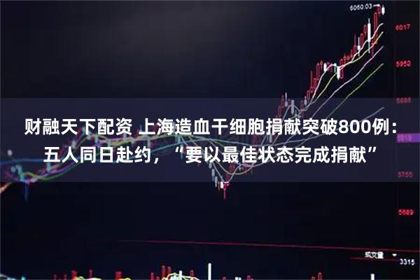财融天下配资 上海造血干细胞捐献突破800例：五人同日赴约，“要以最佳状态完成捐献”