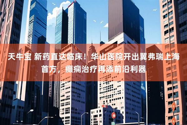 天牛宝 新药直达临床！华山医院开出翼弗瑞上海首方，癫痫治疗再添前沿利器