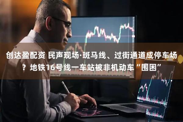 创达盈配资 民声现场·斑马线、过街通道成停车场？地铁16号线一车站被非机动车“围困”